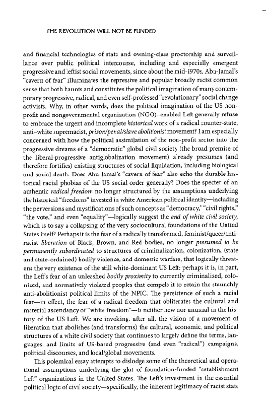 HE REVOLUTION WILL NOT BE FUNDED

and financial technologies of stats and owning-class proctorship and surveil-
larce over public political intercourse, including and especially emergent
progressiveand leftist social movements, since about the mid-1970s. Aba-Jamal’s
“cavern of fear” illurnina’es the repressive and popular broaély récist common
sense that both kaunts and constitutes the political imagiration of many con:em-
porary progressive, radical, and even self-professed “revolutionary” social change
activists. Why, in other words, does the political imagination of the US a0n-
profit and nongovernmental organization (NGO)~cnabled Left generally refuse
to emb:ace the urgent and incomplete historical work of a radical counter-state,
anti-white supremacist, prison/peral/slave abolitionist movement? Lam especially
concerned with how the political assimilation of the non-profit sector into the
progressive dreams of a “democratic” globil civil society (the broad premise of,
the liberal-progressive antiglobalization movement) already presumes (and
therefore fortfies) existing structures of social liquidation, including biological
and social death. Does Abu-Jamal’s “cavern of fear" also echo the durable his-
torical racial phobias of the US social order generally? Does the specter of an
authentic radical freedom no longer structured by the assumptions underlying
Ue historical “fizedons” invested in white American political identity—including
the perversions and mystifications of such concepts as “democracy, “civil rights,”
“the vote,” and even “equality’—logically suggest the end of white civil society,
‘which :s to say a collapsing of the very sociocultural foundations of the United
States iself? Perhapsit is*he fear of a radically transformed. feminist/queer/anti-
racist liberation of Black, Brown, ané Red bodies, no longer presumed 10 be
permanently subordinated to structures of criminalization, colonization, (state
and state-ordained) bodily violence, and domestic warfate, that logically threat-
ens the very existence of the sill white-dominast US Left: pechaps it is, in part,
the Left's fear of an unlesshed bodily proximity to currently criminalized, colo-
nized, and normatively violated peoples that compels it to retain the staunchly
anti-abolitionist political limits of the NPIC. ‘The persistence of such a racial
fear—in effect, the fear of a radical freedom that obliterates the cultural and
‘material ascendancy of “white freedom”—Is neither aew nor unusaal ia the his-
tory of the US Left. We are inveking, after all, the vision of a movement of
liberation taat abolishes (and transforms) the cultural, economic. and political
structures of a white civil society that continues to largely define the terms, lan-
‘guages, and limits of US-based progressive (and even “radical”) campaigns,
political discourses, and local’global movernents,

‘This polemical essay attempts ‘o dislodge some of the theoretical and opera~
ioual assumptions underlying the glut of foundation-funded “establishment
Left” organizations in the United States. The Left's investment in the essential
palitical logic of civil society—specifically, the inherent legitimacy of racist state

 

 

 

   

